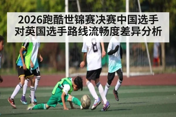2026跑酷世锦赛决赛中国选手对英国选手路线流畅度差异分析